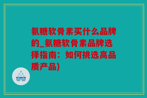 氨糖软骨素买什么品牌的_氨糖软骨素品牌选择指南：如何挑选高品质产品)