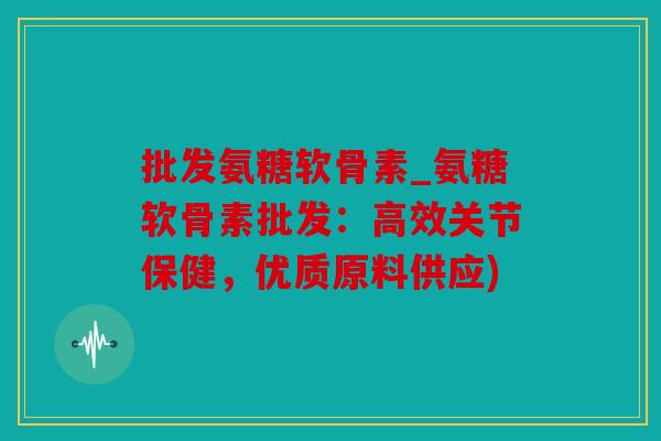 批发氨糖软骨素_氨糖软骨素批发：高效关节保健，优质原料供应)