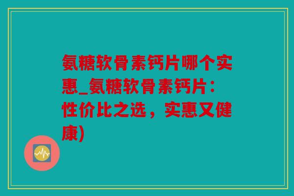 氨糖软骨素钙片哪个实惠_氨糖软骨素钙片：性价比之选，实惠又健康)