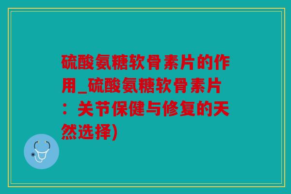 硫酸氨糖软骨素片的作用_硫酸氨糖软骨素片：关节保健与修复的天然选择)