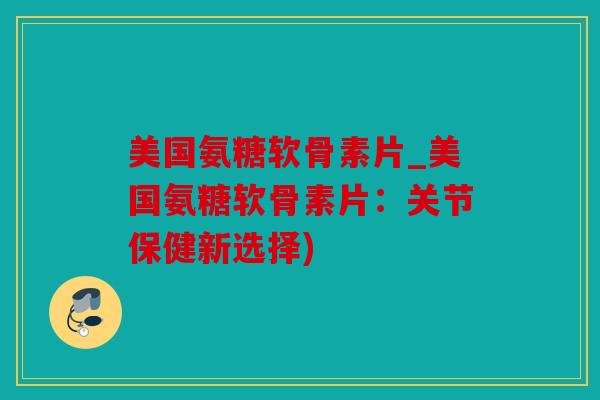 美国氨糖软骨素片_美国氨糖软骨素片：关节保健新选择)