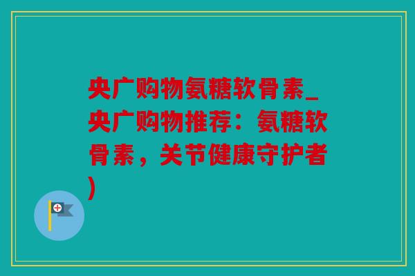 央广购物氨糖软骨素_央广购物推荐：氨糖软骨素，关节健康守护者)