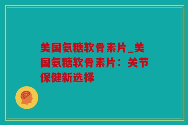 美国氨糖软骨素片_美国氨糖软骨素片：关节保健新选择