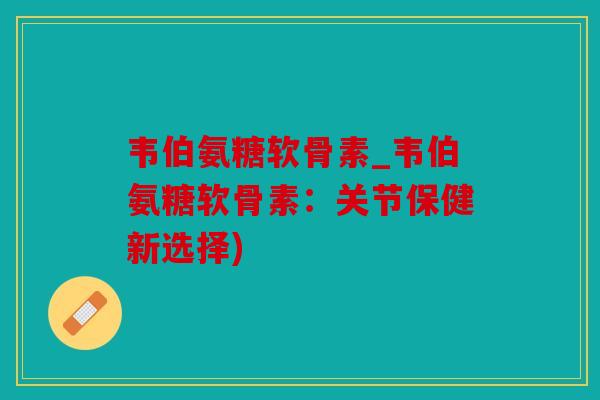 韦伯氨糖软骨素_韦伯氨糖软骨素：关节保健新选择)