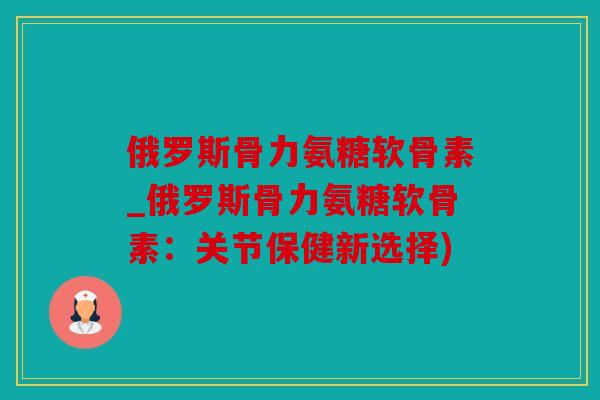 俄罗斯骨力氨糖软骨素_俄罗斯骨力氨糖软骨素：关节保健新选择)