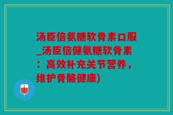 汤臣倍氨糖软骨素口服_汤臣倍健氨糖软骨素：高效补充关节营养，维护骨骼健康)