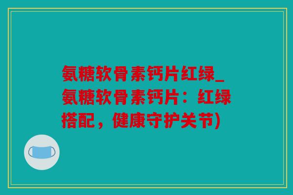 氨糖软骨素钙片红绿_氨糖软骨素钙片：红绿搭配，健康守护关节)