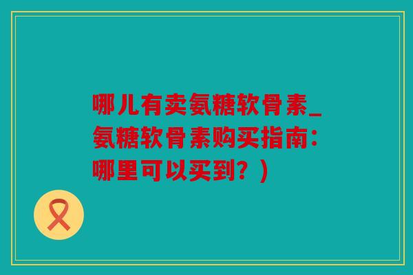 哪儿有卖氨糖软骨素_氨糖软骨素购买指南：哪里可以买到？)