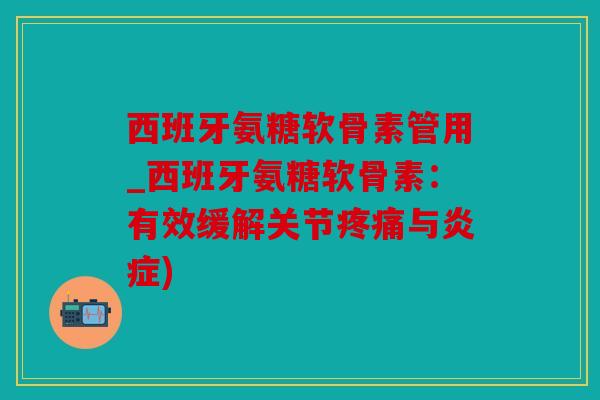西班牙氨糖软骨素管用_西班牙氨糖软骨素：有效缓解关节疼痛与炎症)