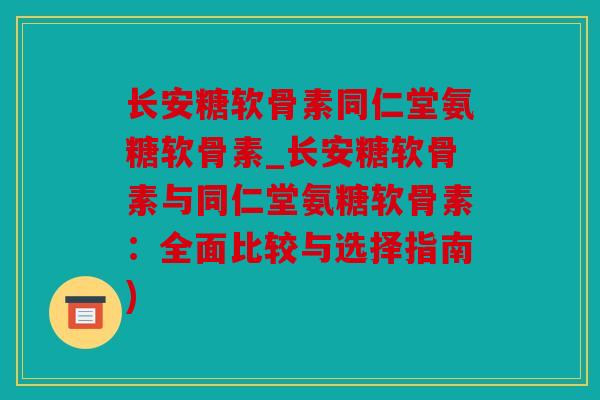 长安糖软骨素同仁堂氨糖软骨素_长安糖软骨素与同仁堂氨糖软骨素：全面比较与选择指南)