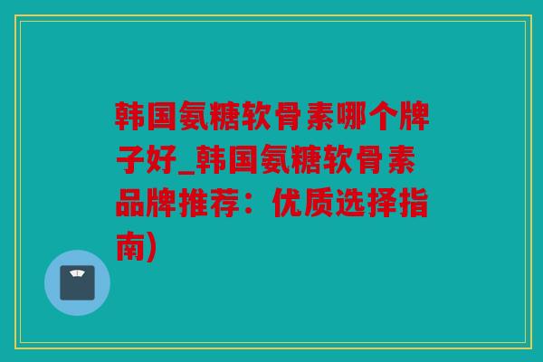 韩国氨糖软骨素哪个牌子好_韩国氨糖软骨素品牌推荐：优质选择指南)