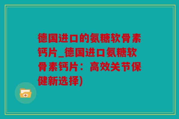 德国进口的氨糖软骨素钙片_德国进口氨糖软骨素钙片：高效关节保健新选择)