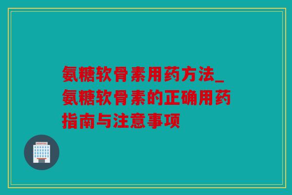 氨糖软骨素用药方法_氨糖软骨素的正确用药指南与注意事项