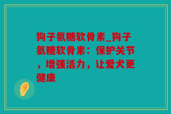 狗子氨糖软骨素_狗子氨糖软骨素：保护关节，增强活力，让爱犬更健康