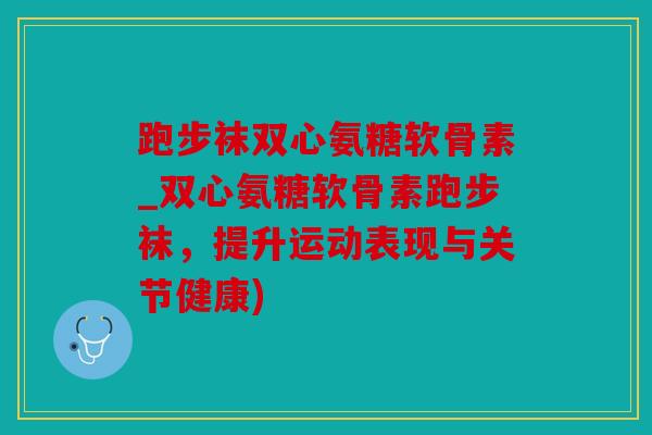 跑步袜双心氨糖软骨素_双心氨糖软骨素跑步袜，提升运动表现与关节健康)