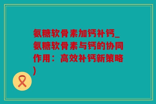 氨糖软骨素加钙补钙_氨糖软骨素与钙的协同作用：高效补钙新策略)