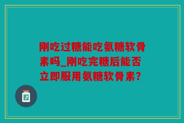 刚吃过糖能吃氨糖软骨素吗_刚吃完糖后能否立即服用氨糖软骨素？