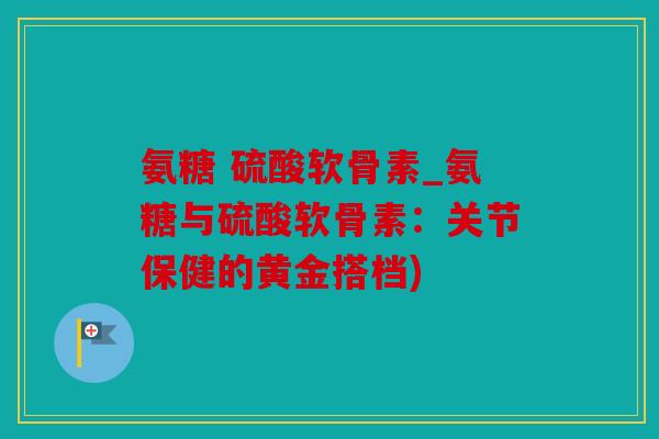氨糖 硫酸软骨素_氨糖与硫酸软骨素：关节保健的黄金搭档)