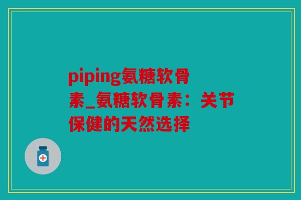 piping氨糖软骨素_氨糖软骨素:关节保健的天然选择 piping氨糖软骨素_氨糖软骨素:关节保健的天然选择