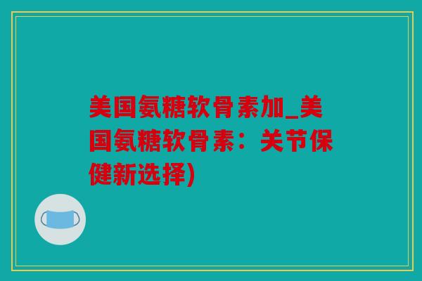 美国氨糖软骨素加_美国氨糖软骨素：关节保健新选择)