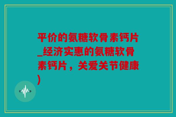 平价的氨糖软骨素钙片_经济实惠的氨糖软骨素钙片，关爱关节健康)