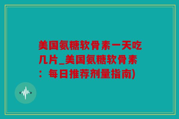美国氨糖软骨素一天吃几片_美国氨糖软骨素：每日推荐剂量指南)