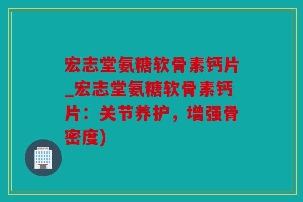 宏志堂氨糖软骨素钙片_宏志堂氨糖软骨素钙片：关节养护，增强骨密度)