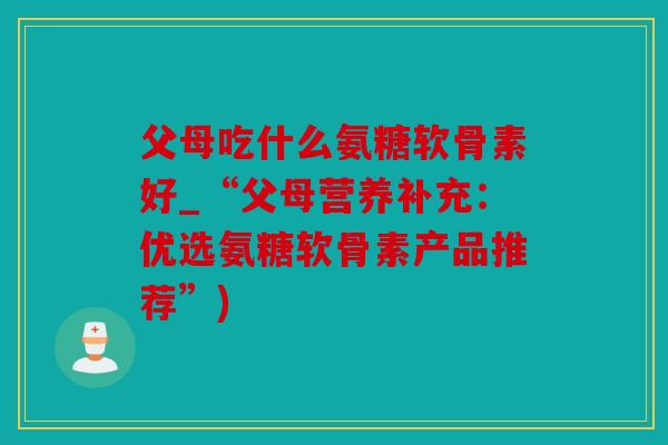 父母吃什么氨糖软骨素好_“父母营养补充：优选氨糖软骨素产品推荐”)