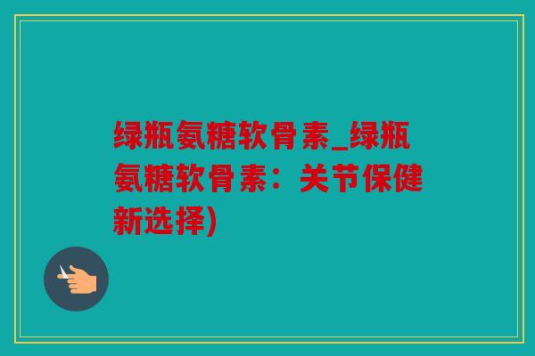 绿瓶氨糖软骨素_绿瓶氨糖软骨素：关节保健新选择)