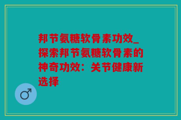 邦节氨糖软骨素功效_探索邦节氨糖软骨素的神奇功效：关节健康新选择