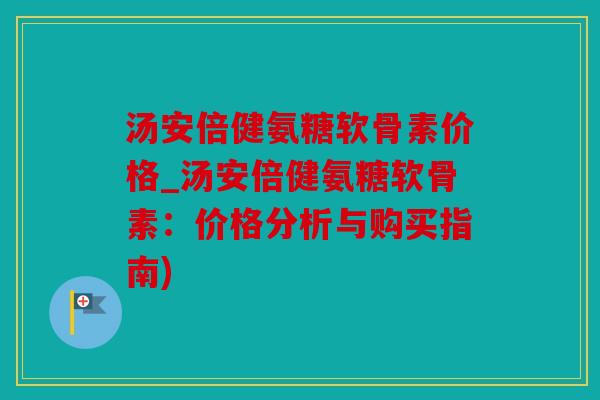 汤安倍健氨糖软骨素价格_汤安倍健氨糖软骨素：价格分析与购买指南)
