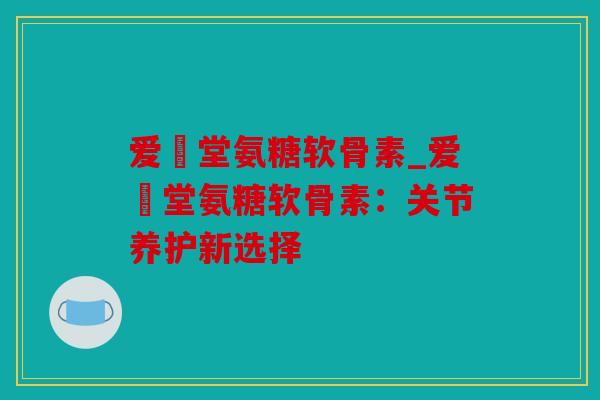 爱粧堂氨糖软骨素_爱粧堂氨糖软骨素：关节养护新选择
