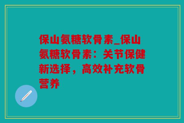 保山氨糖软骨素_保山氨糖软骨素：关节保健新选择，高效补充软骨营养