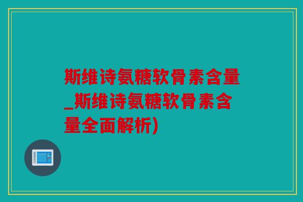 斯维诗氨糖软骨素含量_斯维诗氨糖软骨素含量全面解析)