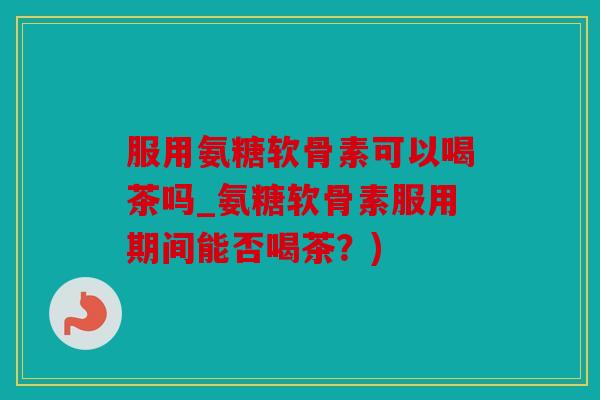 服用氨糖软骨素可以喝茶吗_氨糖软骨素服用期间能否喝茶？)