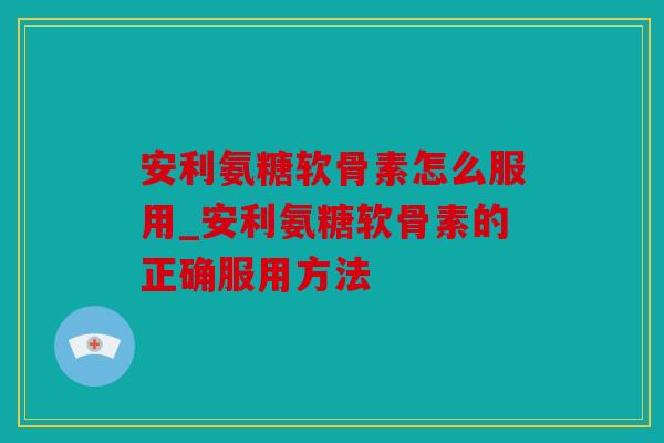 安利氨糖软骨素怎么服用_安利氨糖软骨素的正确服用方法