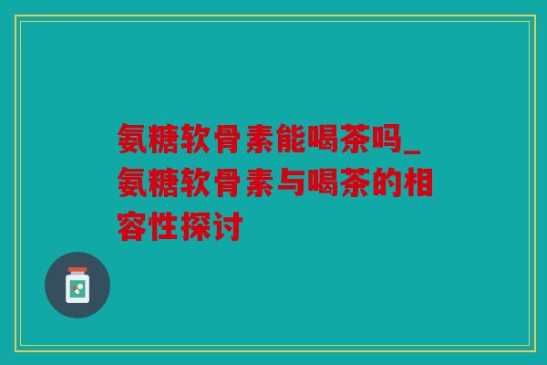 氨糖软骨素能喝茶吗_氨糖软骨素与喝茶的相容性探讨
