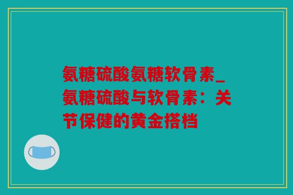 氨糖硫酸氨糖软骨素_氨糖硫酸与软骨素：关节保健的黄金搭档