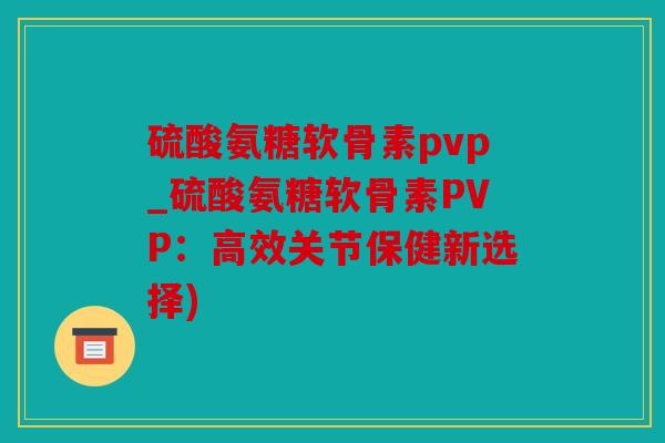 硫酸氨糖软骨素pvp_硫酸氨糖软骨素PVP：高效关节保健新选择)