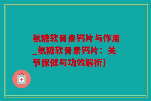 氨糖软骨素钙片与作用_氨糖软骨素钙片：关节保健与功效解析)