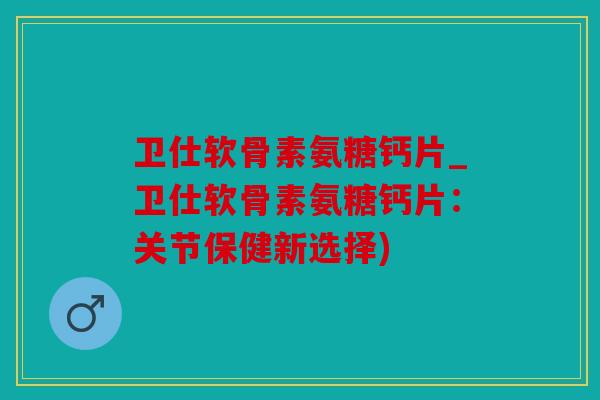 卫仕软骨素氨糖钙片_卫仕软骨素氨糖钙片：关节保健新选择)