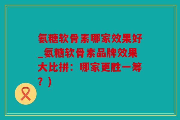 氨糖软骨素哪家效果好_氨糖软骨素品牌效果大比拼：哪家更胜一筹？)