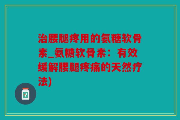 治腰腿疼用的氨糖软骨素_氨糖软骨素：有效缓解腰腿疼痛的天然疗法)