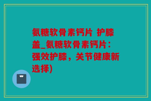 氨糖软骨素钙片 护膝盖_氨糖软骨素钙片：强效护膝，关节健康新选择)