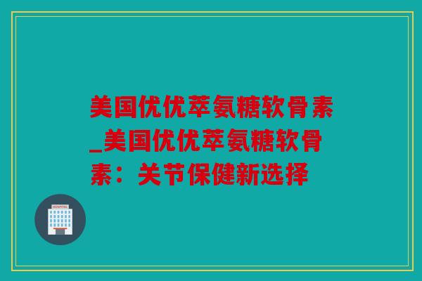 美国优优萃氨糖软骨素_美国优优萃氨糖软骨素：关节保健新选择