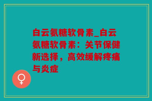 白云氨糖软骨素_白云氨糖软骨素：关节保健新选择，高效缓解疼痛与炎症