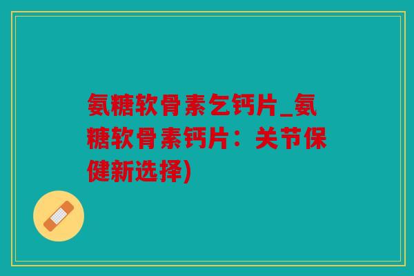 氨糖软骨素乞钙片_氨糖软骨素钙片：关节保健新选择)