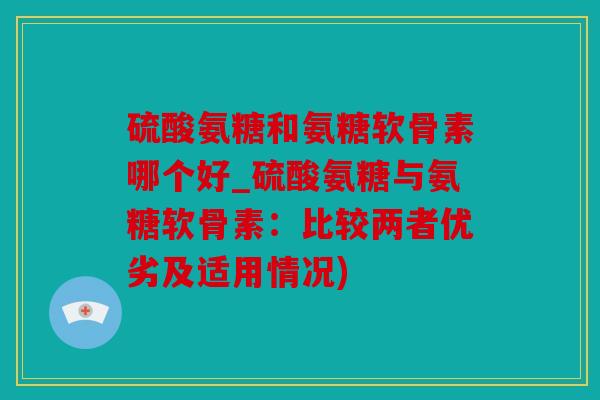 硫酸氨糖和氨糖软骨素哪个好_硫酸氨糖与氨糖软骨素：比较两者优劣及适用情况)