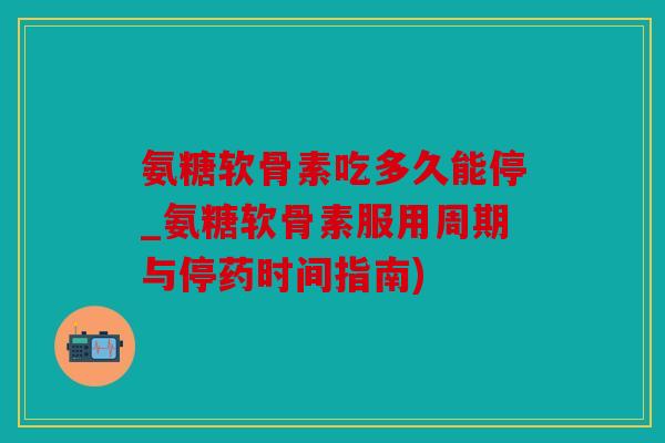 氨糖软骨素吃多久能停_氨糖软骨素服用周期与停药时间指南)
