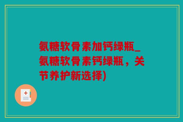 氨糖软骨素加钙绿瓶_氨糖软骨素钙绿瓶，关节养护新选择)